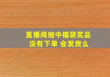 直播间抽中福袋奖品 没有下单 会发货么